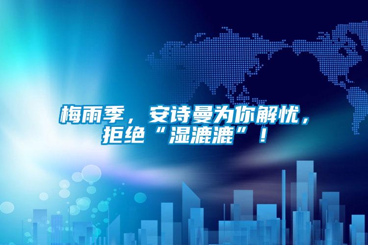 梅雨季，安詩曼為你解憂，拒絕“濕漉漉”！