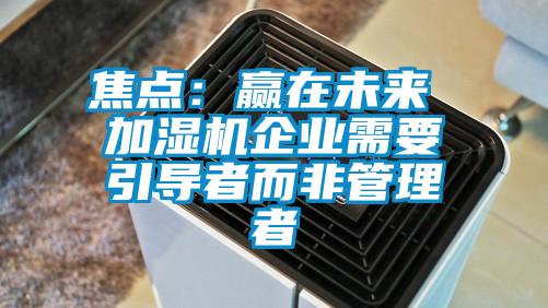 焦點：贏在未來 加濕機企業(yè)需要引導(dǎo)者而非管理者