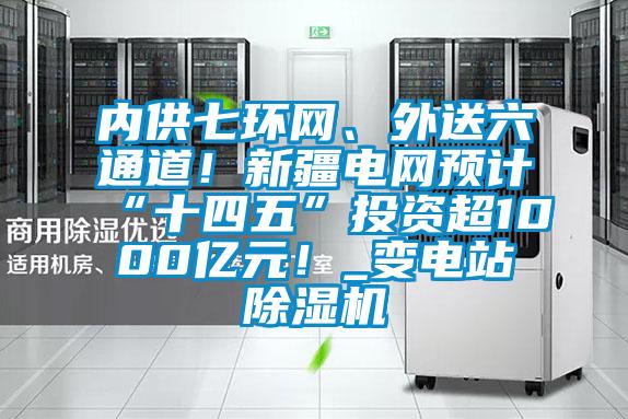 內供七環網、外送六通道！新疆電網預計“十四五”投資超1000億元！_變電站除濕機